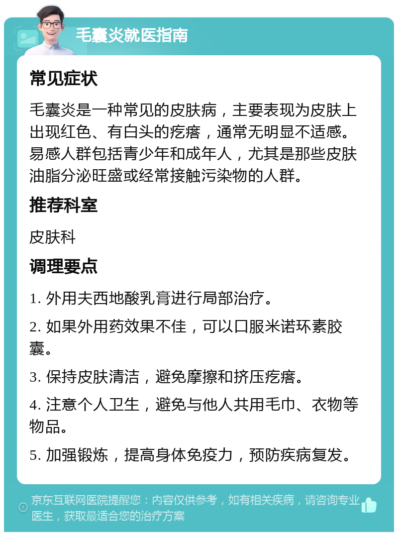 毛囊炎就医指南 常见症状 毛囊炎是一种常见的皮肤病，主要表现为皮肤上出现红色、有白头的疙瘩，通常无明显不适感。易感人群包括青少年和成年人，尤其是那些皮肤油脂分泌旺盛或经常接触污染物的人群。 推荐科室 皮肤科 调理要点 1. 外用夫西地酸乳膏进行局部治疗。 2. 如果外用药效果不佳，可以口服米诺环素胶囊。 3. 保持皮肤清洁，避免摩擦和挤压疙瘩。 4. 注意个人卫生，避免与他人共用毛巾、衣物等物品。 5. 加强锻炼，提高身体免疫力，预防疾病复发。