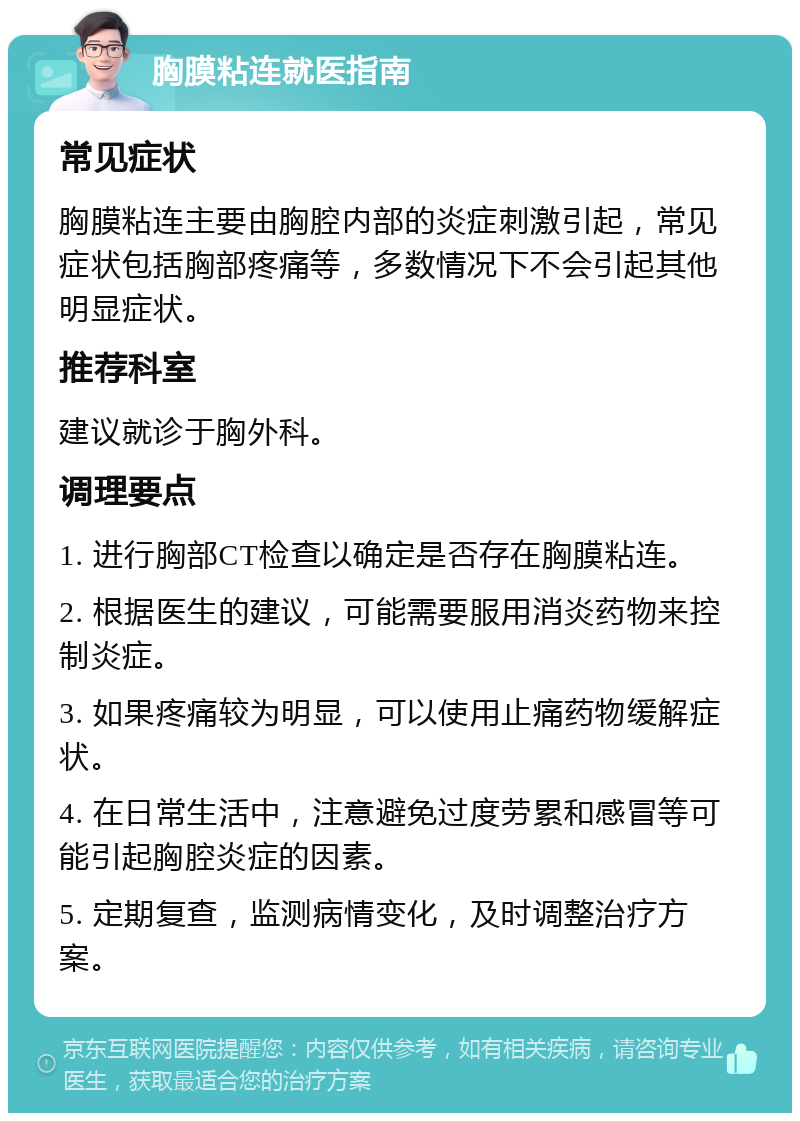 胸膜粘连就医指南 常见症状 胸膜粘连主要由胸腔内部的炎症刺激引起，常见症状包括胸部疼痛等，多数情况下不会引起其他明显症状。 推荐科室 建议就诊于胸外科。 调理要点 1. 进行胸部CT检查以确定是否存在胸膜粘连。 2. 根据医生的建议，可能需要服用消炎药物来控制炎症。 3. 如果疼痛较为明显，可以使用止痛药物缓解症状。 4. 在日常生活中，注意避免过度劳累和感冒等可能引起胸腔炎症的因素。 5. 定期复查，监测病情变化，及时调整治疗方案。