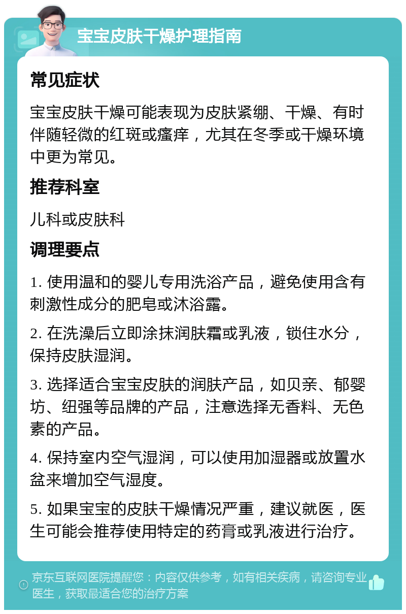 宝宝皮肤干燥护理指南 常见症状 宝宝皮肤干燥可能表现为皮肤紧绷、干燥、有时伴随轻微的红斑或瘙痒，尤其在冬季或干燥环境中更为常见。 推荐科室 儿科或皮肤科 调理要点 1. 使用温和的婴儿专用洗浴产品，避免使用含有刺激性成分的肥皂或沐浴露。 2. 在洗澡后立即涂抹润肤霜或乳液，锁住水分，保持皮肤湿润。 3. 选择适合宝宝皮肤的润肤产品，如贝亲、郁婴坊、纽强等品牌的产品，注意选择无香料、无色素的产品。 4. 保持室内空气湿润，可以使用加湿器或放置水盆来增加空气湿度。 5. 如果宝宝的皮肤干燥情况严重，建议就医，医生可能会推荐使用特定的药膏或乳液进行治疗。