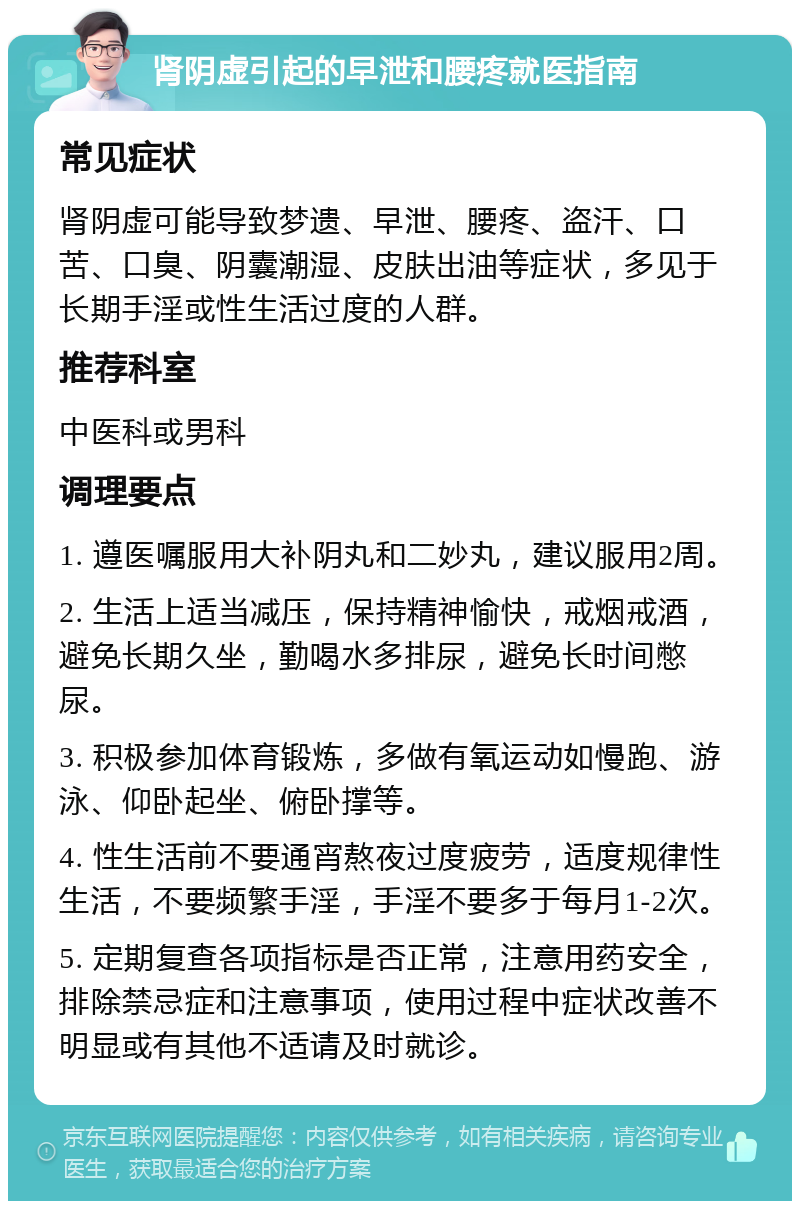 肾阴虚引起的早泄和腰疼就医指南 常见症状 肾阴虚可能导致梦遗、早泄、腰疼、盗汗、口苦、口臭、阴囊潮湿、皮肤出油等症状，多见于长期手淫或性生活过度的人群。 推荐科室 中医科或男科 调理要点 1. 遵医嘱服用大补阴丸和二妙丸，建议服用2周。 2. 生活上适当减压，保持精神愉快，戒烟戒酒，避免长期久坐，勤喝水多排尿，避免长时间憋尿。 3. 积极参加体育锻炼，多做有氧运动如慢跑、游泳、仰卧起坐、俯卧撑等。 4. 性生活前不要通宵熬夜过度疲劳，适度规律性生活，不要频繁手淫，手淫不要多于每月1-2次。 5. 定期复查各项指标是否正常，注意用药安全，排除禁忌症和注意事项，使用过程中症状改善不明显或有其他不适请及时就诊。