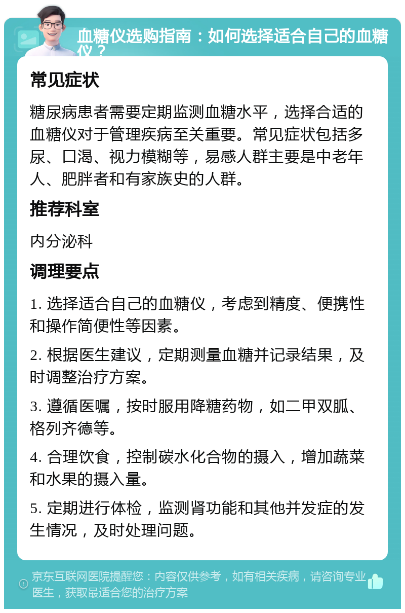 血糖仪选购指南：如何选择适合自己的血糖仪？ 常见症状 糖尿病患者需要定期监测血糖水平，选择合适的血糖仪对于管理疾病至关重要。常见症状包括多尿、口渴、视力模糊等，易感人群主要是中老年人、肥胖者和有家族史的人群。 推荐科室 内分泌科 调理要点 1. 选择适合自己的血糖仪，考虑到精度、便携性和操作简便性等因素。 2. 根据医生建议，定期测量血糖并记录结果，及时调整治疗方案。 3. 遵循医嘱，按时服用降糖药物，如二甲双胍、格列齐德等。 4. 合理饮食，控制碳水化合物的摄入，增加蔬菜和水果的摄入量。 5. 定期进行体检，监测肾功能和其他并发症的发生情况，及时处理问题。