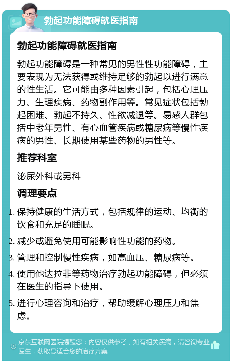 勃起功能障碍就医指南 勃起功能障碍就医指南 勃起功能障碍是一种常见的男性性功能障碍，主要表现为无法获得或维持足够的勃起以进行满意的性生活。它可能由多种因素引起，包括心理压力、生理疾病、药物副作用等。常见症状包括勃起困难、勃起不持久、性欲减退等。易感人群包括中老年男性、有心血管疾病或糖尿病等慢性疾病的男性、长期使用某些药物的男性等。 推荐科室 泌尿外科或男科 调理要点 保持健康的生活方式，包括规律的运动、均衡的饮食和充足的睡眠。 减少或避免使用可能影响性功能的药物。 管理和控制慢性疾病，如高血压、糖尿病等。 使用他达拉非等药物治疗勃起功能障碍，但必须在医生的指导下使用。 进行心理咨询和治疗，帮助缓解心理压力和焦虑。