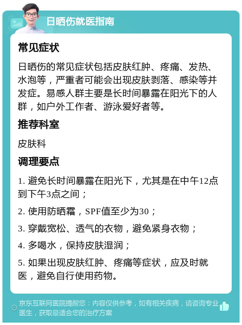 日晒伤就医指南 常见症状 日晒伤的常见症状包括皮肤红肿、疼痛、发热、水泡等，严重者可能会出现皮肤剥落、感染等并发症。易感人群主要是长时间暴露在阳光下的人群，如户外工作者、游泳爱好者等。 推荐科室 皮肤科 调理要点 1. 避免长时间暴露在阳光下，尤其是在中午12点到下午3点之间； 2. 使用防晒霜，SPF值至少为30； 3. 穿戴宽松、透气的衣物，避免紧身衣物； 4. 多喝水，保持皮肤湿润； 5. 如果出现皮肤红肿、疼痛等症状，应及时就医，避免自行使用药物。