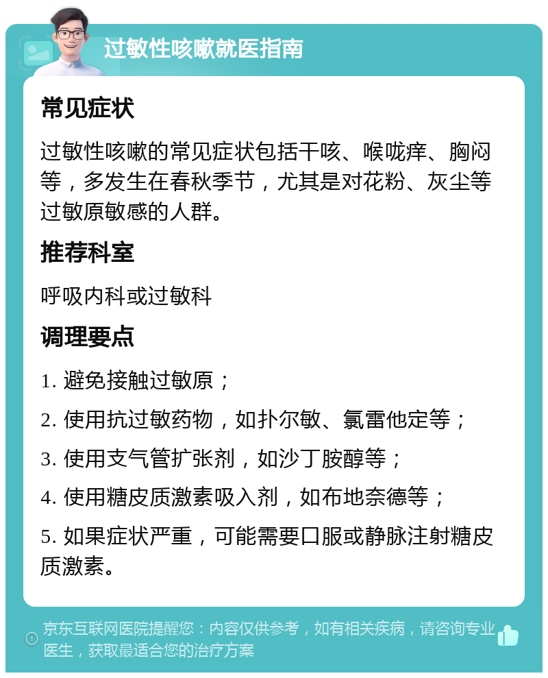 过敏性咳嗽就医指南 常见症状 过敏性咳嗽的常见症状包括干咳、喉咙痒、胸闷等，多发生在春秋季节，尤其是对花粉、灰尘等过敏原敏感的人群。 推荐科室 呼吸内科或过敏科 调理要点 1. 避免接触过敏原； 2. 使用抗过敏药物，如扑尔敏、氯雷他定等； 3. 使用支气管扩张剂，如沙丁胺醇等； 4. 使用糖皮质激素吸入剂，如布地奈德等； 5. 如果症状严重，可能需要口服或静脉注射糖皮质激素。