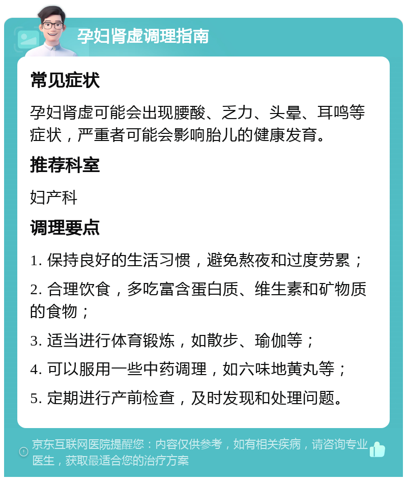 孕妇肾虚调理指南 常见症状 孕妇肾虚可能会出现腰酸、乏力、头晕、耳鸣等症状，严重者可能会影响胎儿的健康发育。 推荐科室 妇产科 调理要点 1. 保持良好的生活习惯，避免熬夜和过度劳累； 2. 合理饮食，多吃富含蛋白质、维生素和矿物质的食物； 3. 适当进行体育锻炼，如散步、瑜伽等； 4. 可以服用一些中药调理，如六味地黄丸等； 5. 定期进行产前检查，及时发现和处理问题。