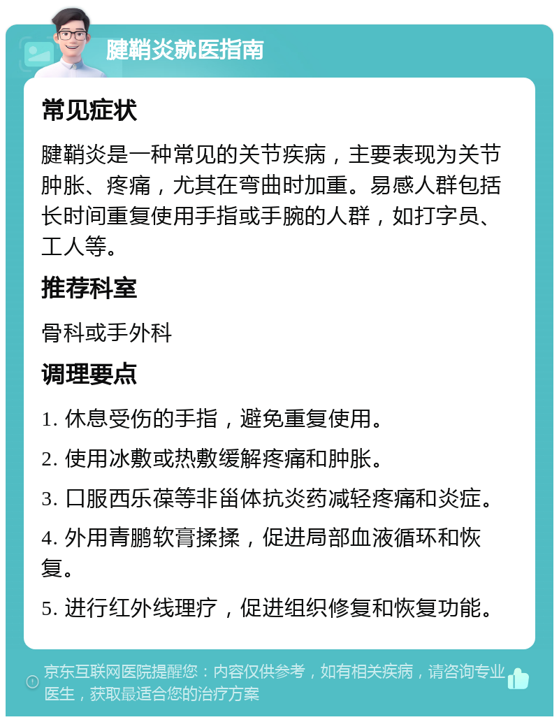 腱鞘炎就医指南 常见症状 腱鞘炎是一种常见的关节疾病，主要表现为关节肿胀、疼痛，尤其在弯曲时加重。易感人群包括长时间重复使用手指或手腕的人群，如打字员、工人等。 推荐科室 骨科或手外科 调理要点 1. 休息受伤的手指，避免重复使用。 2. 使用冰敷或热敷缓解疼痛和肿胀。 3. 口服西乐葆等非甾体抗炎药减轻疼痛和炎症。 4. 外用青鹏软膏揉揉，促进局部血液循环和恢复。 5. 进行红外线理疗，促进组织修复和恢复功能。