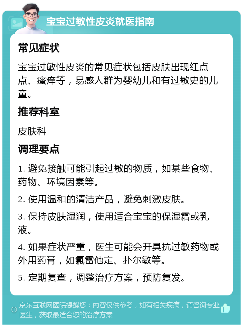 宝宝过敏性皮炎就医指南 常见症状 宝宝过敏性皮炎的常见症状包括皮肤出现红点点、瘙痒等，易感人群为婴幼儿和有过敏史的儿童。 推荐科室 皮肤科 调理要点 1. 避免接触可能引起过敏的物质，如某些食物、药物、环境因素等。 2. 使用温和的清洁产品，避免刺激皮肤。 3. 保持皮肤湿润，使用适合宝宝的保湿霜或乳液。 4. 如果症状严重，医生可能会开具抗过敏药物或外用药膏，如氯雷他定、扑尔敏等。 5. 定期复查，调整治疗方案，预防复发。