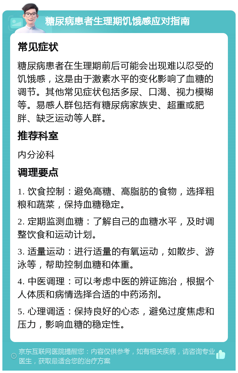 糖尿病患者生理期饥饿感应对指南 常见症状 糖尿病患者在生理期前后可能会出现难以忍受的饥饿感，这是由于激素水平的变化影响了血糖的调节。其他常见症状包括多尿、口渴、视力模糊等。易感人群包括有糖尿病家族史、超重或肥胖、缺乏运动等人群。 推荐科室 内分泌科 调理要点 1. 饮食控制：避免高糖、高脂肪的食物，选择粗粮和蔬菜，保持血糖稳定。 2. 定期监测血糖：了解自己的血糖水平，及时调整饮食和运动计划。 3. 适量运动：进行适量的有氧运动，如散步、游泳等，帮助控制血糖和体重。 4. 中医调理：可以考虑中医的辨证施治，根据个人体质和病情选择合适的中药汤剂。 5. 心理调适：保持良好的心态，避免过度焦虑和压力，影响血糖的稳定性。