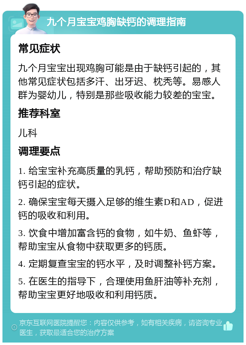 九个月宝宝鸡胸缺钙的调理指南 常见症状 九个月宝宝出现鸡胸可能是由于缺钙引起的，其他常见症状包括多汗、出牙迟、枕秃等。易感人群为婴幼儿，特别是那些吸收能力较差的宝宝。 推荐科室 儿科 调理要点 1. 给宝宝补充高质量的乳钙，帮助预防和治疗缺钙引起的症状。 2. 确保宝宝每天摄入足够的维生素D和AD，促进钙的吸收和利用。 3. 饮食中增加富含钙的食物，如牛奶、鱼虾等，帮助宝宝从食物中获取更多的钙质。 4. 定期复查宝宝的钙水平，及时调整补钙方案。 5. 在医生的指导下，合理使用鱼肝油等补充剂，帮助宝宝更好地吸收和利用钙质。