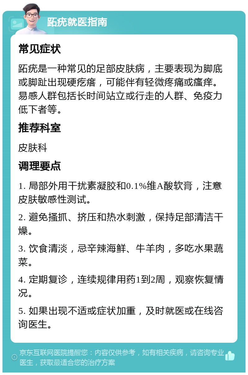 跖疣就医指南 常见症状 跖疣是一种常见的足部皮肤病，主要表现为脚底或脚趾出现硬疙瘩，可能伴有轻微疼痛或瘙痒。易感人群包括长时间站立或行走的人群、免疫力低下者等。 推荐科室 皮肤科 调理要点 1. 局部外用干扰素凝胶和0.1%维A酸软膏，注意皮肤敏感性测试。 2. 避免搔抓、挤压和热水刺激，保持足部清洁干燥。 3. 饮食清淡，忌辛辣海鲜、牛羊肉，多吃水果蔬菜。 4. 定期复诊，连续规律用药1到2周，观察恢复情况。 5. 如果出现不适或症状加重，及时就医或在线咨询医生。