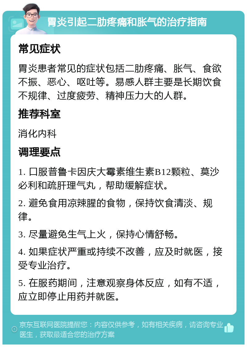 胃炎引起二肋疼痛和胀气的治疗指南 常见症状 胃炎患者常见的症状包括二肋疼痛、胀气、食欲不振、恶心、呕吐等。易感人群主要是长期饮食不规律、过度疲劳、精神压力大的人群。 推荐科室 消化内科 调理要点 1. 口服普鲁卡因庆大霉素维生素B12颗粒、莫沙必利和疏肝理气丸，帮助缓解症状。 2. 避免食用凉辣腥的食物，保持饮食清淡、规律。 3. 尽量避免生气上火，保持心情舒畅。 4. 如果症状严重或持续不改善，应及时就医，接受专业治疗。 5. 在服药期间，注意观察身体反应，如有不适，应立即停止用药并就医。