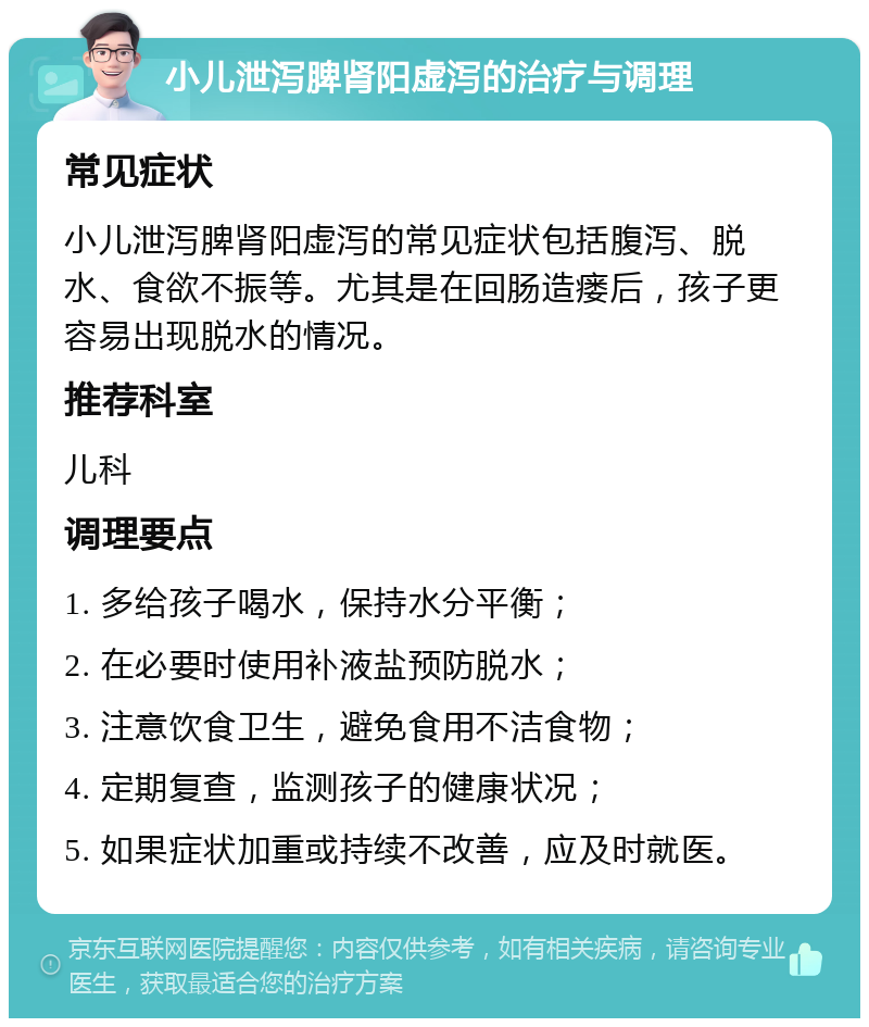 小儿泄泻脾肾阳虚泻的治疗与调理 常见症状 小儿泄泻脾肾阳虚泻的常见症状包括腹泻、脱水、食欲不振等。尤其是在回肠造瘘后，孩子更容易出现脱水的情况。 推荐科室 儿科 调理要点 1. 多给孩子喝水，保持水分平衡； 2. 在必要时使用补液盐预防脱水； 3. 注意饮食卫生，避免食用不洁食物； 4. 定期复查，监测孩子的健康状况； 5. 如果症状加重或持续不改善，应及时就医。