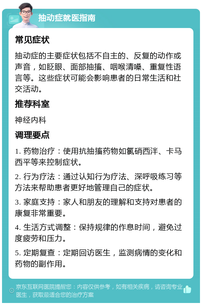 抽动症就医指南 常见症状 抽动症的主要症状包括不自主的、反复的动作或声音，如眨眼、面部抽搐、咽喉清嗓、重复性语言等。这些症状可能会影响患者的日常生活和社交活动。 推荐科室 神经内科 调理要点 1. 药物治疗：使用抗抽搐药物如氯硝西泮、卡马西平等来控制症状。 2. 行为疗法：通过认知行为疗法、深呼吸练习等方法来帮助患者更好地管理自己的症状。 3. 家庭支持：家人和朋友的理解和支持对患者的康复非常重要。 4. 生活方式调整：保持规律的作息时间，避免过度疲劳和压力。 5. 定期复查：定期回访医生，监测病情的变化和药物的副作用。