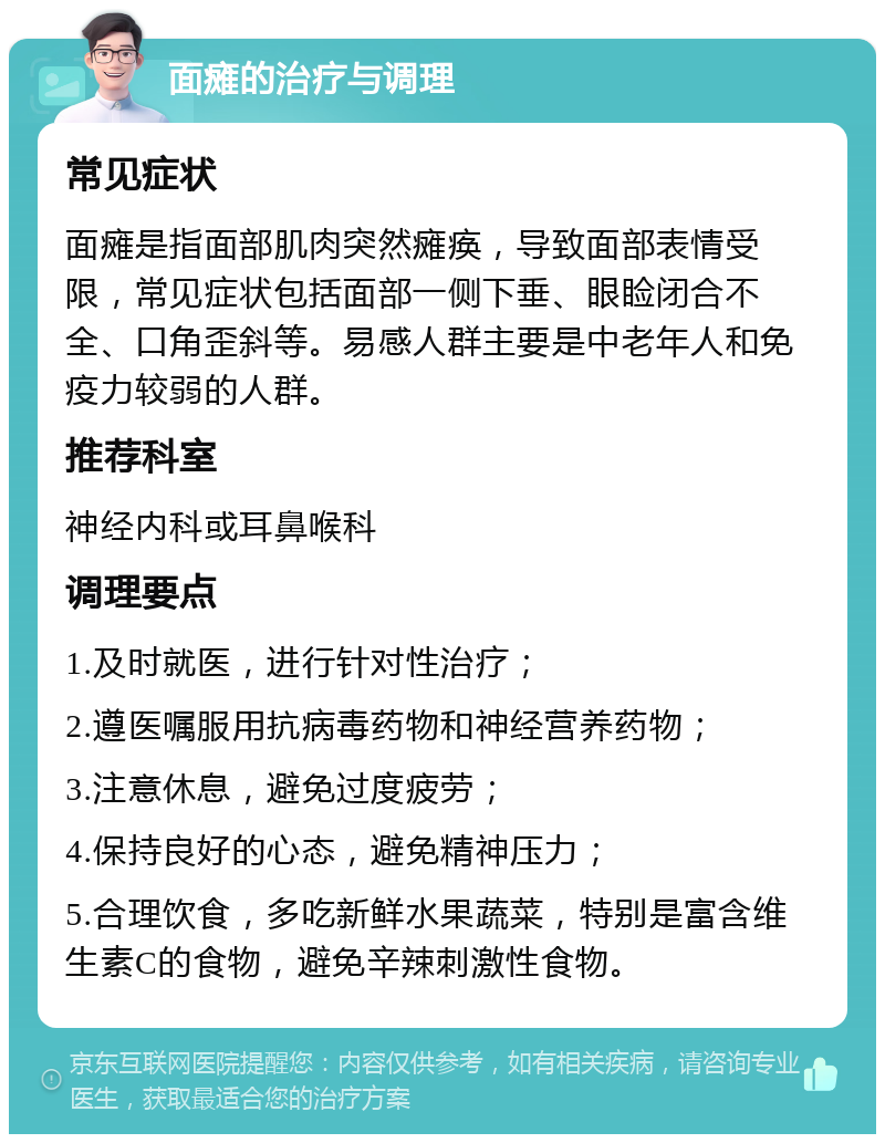 面瘫的治疗与调理 常见症状 面瘫是指面部肌肉突然瘫痪，导致面部表情受限，常见症状包括面部一侧下垂、眼睑闭合不全、口角歪斜等。易感人群主要是中老年人和免疫力较弱的人群。 推荐科室 神经内科或耳鼻喉科 调理要点 1.及时就医，进行针对性治疗； 2.遵医嘱服用抗病毒药物和神经营养药物； 3.注意休息，避免过度疲劳； 4.保持良好的心态，避免精神压力； 5.合理饮食，多吃新鲜水果蔬菜，特别是富含维生素C的食物，避免辛辣刺激性食物。