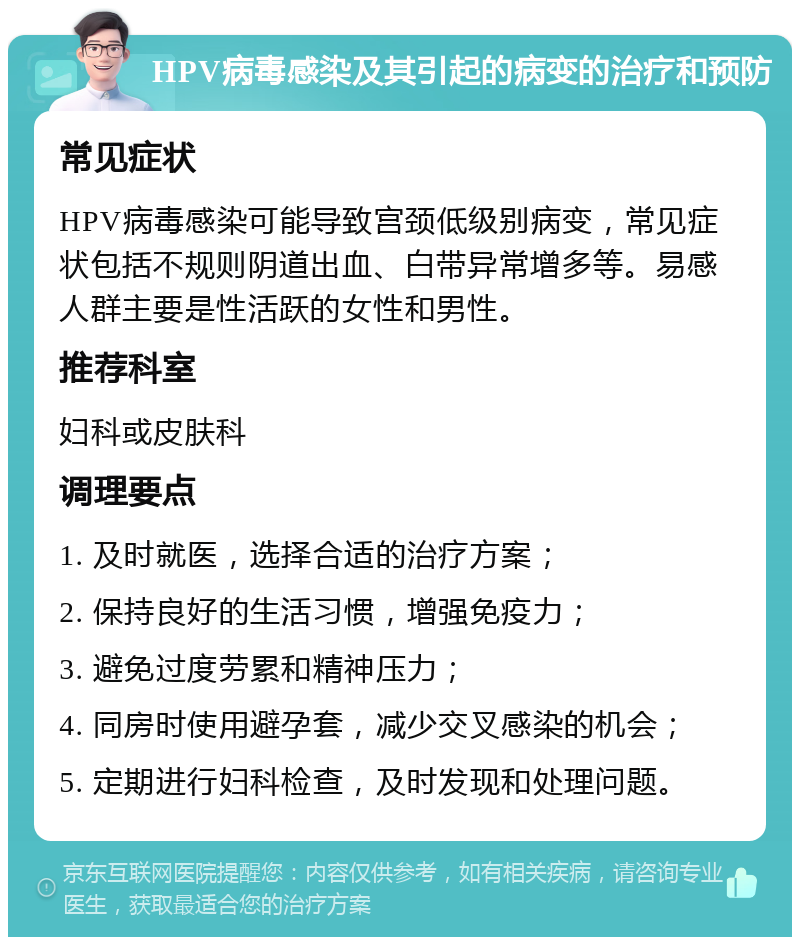 HPV病毒感染及其引起的病变的治疗和预防 常见症状 HPV病毒感染可能导致宫颈低级别病变，常见症状包括不规则阴道出血、白带异常增多等。易感人群主要是性活跃的女性和男性。 推荐科室 妇科或皮肤科 调理要点 1. 及时就医，选择合适的治疗方案； 2. 保持良好的生活习惯，增强免疫力； 3. 避免过度劳累和精神压力； 4. 同房时使用避孕套，减少交叉感染的机会； 5. 定期进行妇科检查，及时发现和处理问题。