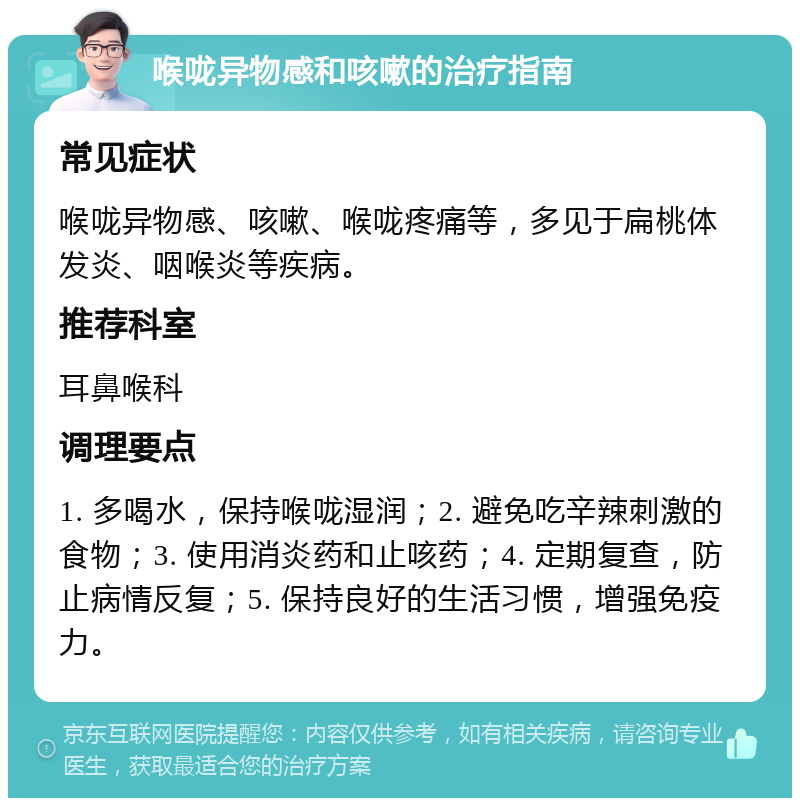 喉咙异物感和咳嗽的治疗指南 常见症状 喉咙异物感、咳嗽、喉咙疼痛等，多见于扁桃体发炎、咽喉炎等疾病。 推荐科室 耳鼻喉科 调理要点 1. 多喝水，保持喉咙湿润；2. 避免吃辛辣刺激的食物；3. 使用消炎药和止咳药；4. 定期复查，防止病情反复；5. 保持良好的生活习惯，增强免疫力。