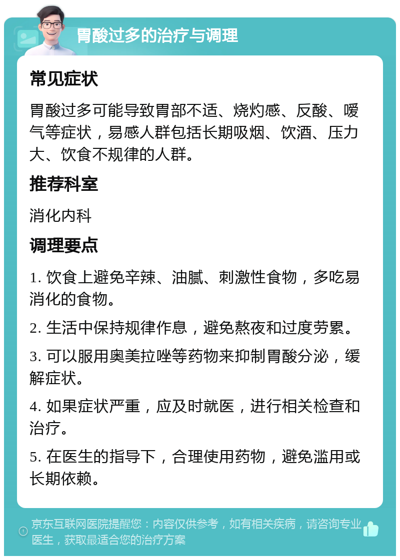 胃酸过多的治疗与调理 常见症状 胃酸过多可能导致胃部不适、烧灼感、反酸、嗳气等症状，易感人群包括长期吸烟、饮酒、压力大、饮食不规律的人群。 推荐科室 消化内科 调理要点 1. 饮食上避免辛辣、油腻、刺激性食物，多吃易消化的食物。 2. 生活中保持规律作息，避免熬夜和过度劳累。 3. 可以服用奥美拉唑等药物来抑制胃酸分泌，缓解症状。 4. 如果症状严重，应及时就医，进行相关检查和治疗。 5. 在医生的指导下，合理使用药物，避免滥用或长期依赖。