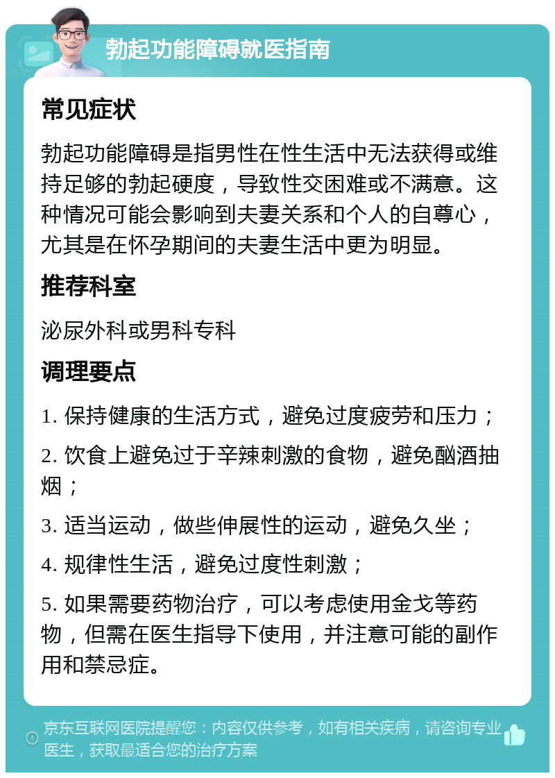 勃起功能障碍就医指南 常见症状 勃起功能障碍是指男性在性生活中无法获得或维持足够的勃起硬度，导致性交困难或不满意。这种情况可能会影响到夫妻关系和个人的自尊心，尤其是在怀孕期间的夫妻生活中更为明显。 推荐科室 泌尿外科或男科专科 调理要点 1. 保持健康的生活方式，避免过度疲劳和压力； 2. 饮食上避免过于辛辣刺激的食物，避免酗酒抽烟； 3. 适当运动，做些伸展性的运动，避免久坐； 4. 规律性生活，避免过度性刺激； 5. 如果需要药物治疗，可以考虑使用金戈等药物，但需在医生指导下使用，并注意可能的副作用和禁忌症。