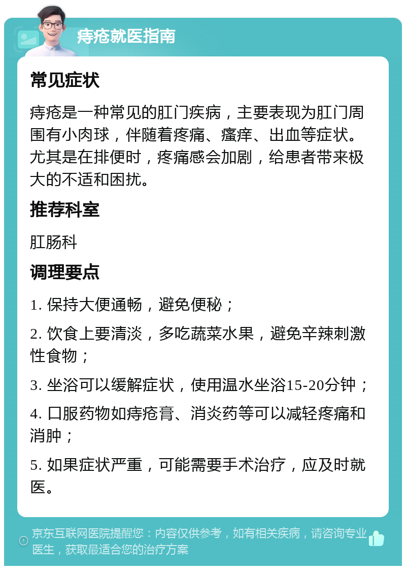 痔疮就医指南 常见症状 痔疮是一种常见的肛门疾病，主要表现为肛门周围有小肉球，伴随着疼痛、瘙痒、出血等症状。尤其是在排便时，疼痛感会加剧，给患者带来极大的不适和困扰。 推荐科室 肛肠科 调理要点 1. 保持大便通畅，避免便秘； 2. 饮食上要清淡，多吃蔬菜水果，避免辛辣刺激性食物； 3. 坐浴可以缓解症状，使用温水坐浴15-20分钟； 4. 口服药物如痔疮膏、消炎药等可以减轻疼痛和消肿； 5. 如果症状严重，可能需要手术治疗，应及时就医。