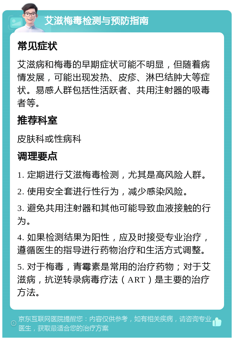 艾滋梅毒检测与预防指南 常见症状 艾滋病和梅毒的早期症状可能不明显，但随着病情发展，可能出现发热、皮疹、淋巴结肿大等症状。易感人群包括性活跃者、共用注射器的吸毒者等。 推荐科室 皮肤科或性病科 调理要点 1. 定期进行艾滋梅毒检测，尤其是高风险人群。 2. 使用安全套进行性行为，减少感染风险。 3. 避免共用注射器和其他可能导致血液接触的行为。 4. 如果检测结果为阳性，应及时接受专业治疗，遵循医生的指导进行药物治疗和生活方式调整。 5. 对于梅毒，青霉素是常用的治疗药物；对于艾滋病，抗逆转录病毒疗法（ART）是主要的治疗方法。