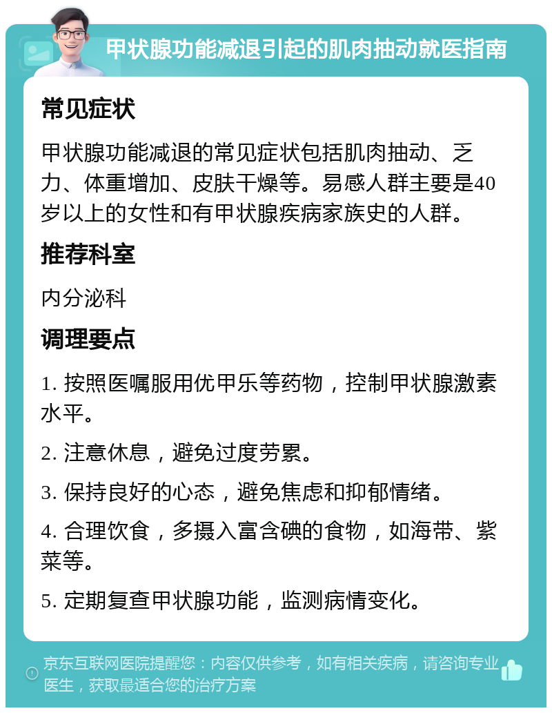 甲状腺功能减退引起的肌肉抽动就医指南 常见症状 甲状腺功能减退的常见症状包括肌肉抽动、乏力、体重增加、皮肤干燥等。易感人群主要是40岁以上的女性和有甲状腺疾病家族史的人群。 推荐科室 内分泌科 调理要点 1. 按照医嘱服用优甲乐等药物，控制甲状腺激素水平。 2. 注意休息，避免过度劳累。 3. 保持良好的心态，避免焦虑和抑郁情绪。 4. 合理饮食，多摄入富含碘的食物，如海带、紫菜等。 5. 定期复查甲状腺功能，监测病情变化。