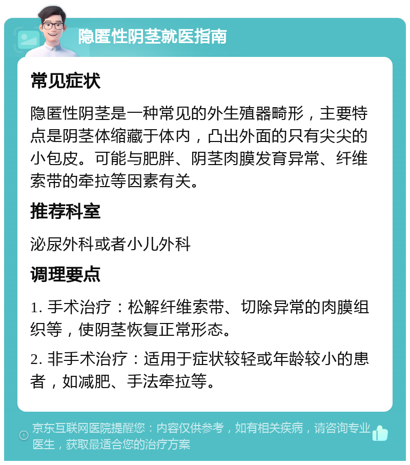 隐匿性阴茎就医指南 常见症状 隐匿性阴茎是一种常见的外生殖器畸形，主要特点是阴茎体缩藏于体内，凸出外面的只有尖尖的小包皮。可能与肥胖、阴茎肉膜发育异常、纤维索带的牵拉等因素有关。 推荐科室 泌尿外科或者小儿外科 调理要点 1. 手术治疗：松解纤维索带、切除异常的肉膜组织等，使阴茎恢复正常形态。 2. 非手术治疗：适用于症状较轻或年龄较小的患者，如减肥、手法牵拉等。