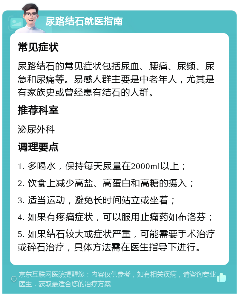 尿路结石就医指南 常见症状 尿路结石的常见症状包括尿血、腰痛、尿频、尿急和尿痛等。易感人群主要是中老年人，尤其是有家族史或曾经患有结石的人群。 推荐科室 泌尿外科 调理要点 1. 多喝水，保持每天尿量在2000ml以上； 2. 饮食上减少高盐、高蛋白和高糖的摄入； 3. 适当运动，避免长时间站立或坐着； 4. 如果有疼痛症状，可以服用止痛药如布洛芬； 5. 如果结石较大或症状严重，可能需要手术治疗或碎石治疗，具体方法需在医生指导下进行。