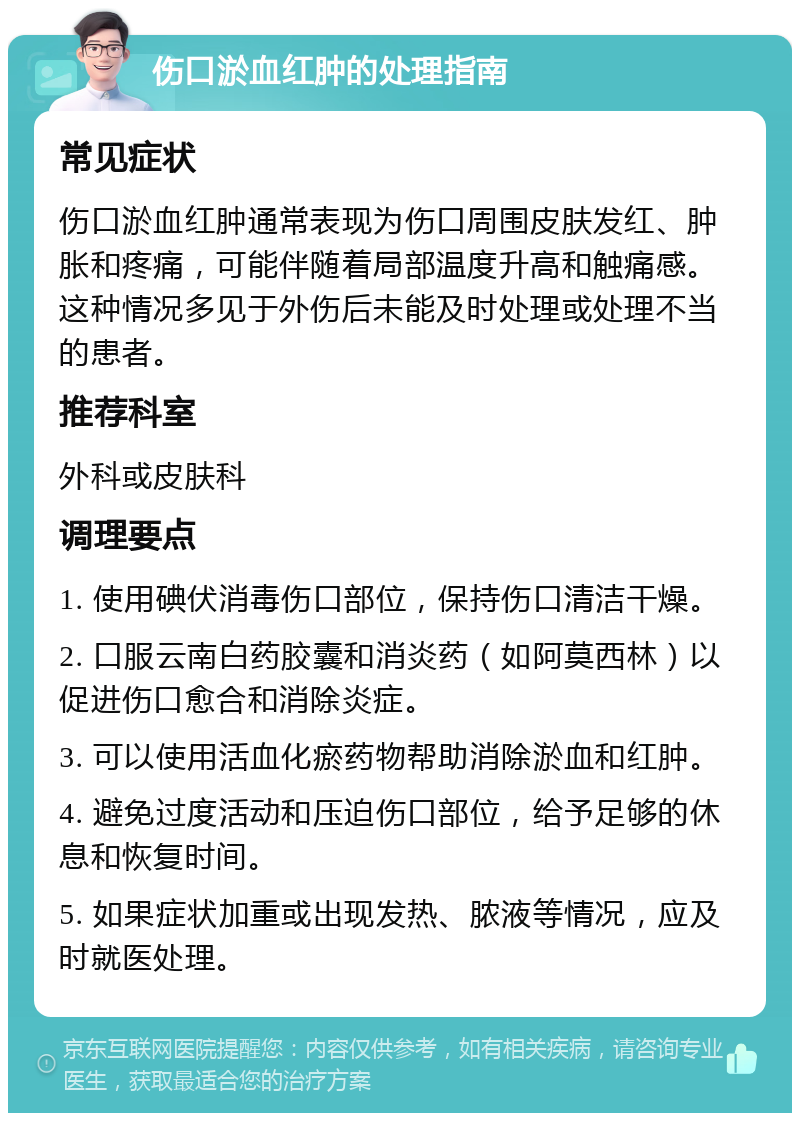 伤口淤血红肿的处理指南 常见症状 伤口淤血红肿通常表现为伤口周围皮肤发红、肿胀和疼痛，可能伴随着局部温度升高和触痛感。这种情况多见于外伤后未能及时处理或处理不当的患者。 推荐科室 外科或皮肤科 调理要点 1. 使用碘伏消毒伤口部位，保持伤口清洁干燥。 2. 口服云南白药胶囊和消炎药（如阿莫西林）以促进伤口愈合和消除炎症。 3. 可以使用活血化瘀药物帮助消除淤血和红肿。 4. 避免过度活动和压迫伤口部位，给予足够的休息和恢复时间。 5. 如果症状加重或出现发热、脓液等情况，应及时就医处理。