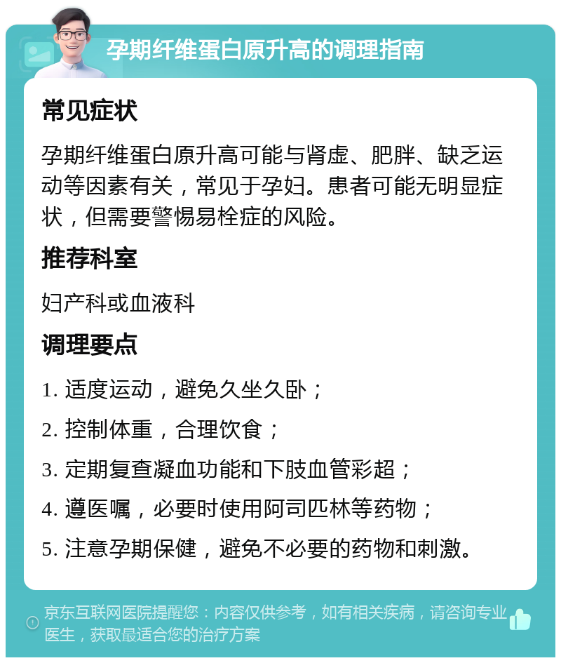 孕期纤维蛋白原升高的调理指南 常见症状 孕期纤维蛋白原升高可能与肾虚、肥胖、缺乏运动等因素有关，常见于孕妇。患者可能无明显症状，但需要警惕易栓症的风险。 推荐科室 妇产科或血液科 调理要点 1. 适度运动，避免久坐久卧； 2. 控制体重，合理饮食； 3. 定期复查凝血功能和下肢血管彩超； 4. 遵医嘱，必要时使用阿司匹林等药物； 5. 注意孕期保健，避免不必要的药物和刺激。