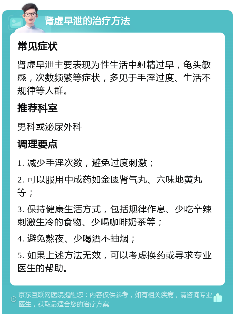 肾虚早泄的治疗方法 常见症状 肾虚早泄主要表现为性生活中射精过早，龟头敏感，次数频繁等症状，多见于手淫过度、生活不规律等人群。 推荐科室 男科或泌尿外科 调理要点 1. 减少手淫次数，避免过度刺激； 2. 可以服用中成药如金匮肾气丸、六味地黄丸等； 3. 保持健康生活方式，包括规律作息、少吃辛辣刺激生冷的食物、少喝咖啡奶茶等； 4. 避免熬夜、少喝酒不抽烟； 5. 如果上述方法无效，可以考虑换药或寻求专业医生的帮助。