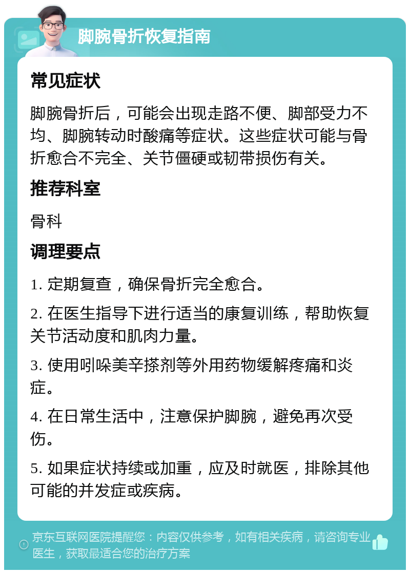 脚腕骨折恢复指南 常见症状 脚腕骨折后，可能会出现走路不便、脚部受力不均、脚腕转动时酸痛等症状。这些症状可能与骨折愈合不完全、关节僵硬或韧带损伤有关。 推荐科室 骨科 调理要点 1. 定期复查，确保骨折完全愈合。 2. 在医生指导下进行适当的康复训练，帮助恢复关节活动度和肌肉力量。 3. 使用吲哚美辛搽剂等外用药物缓解疼痛和炎症。 4. 在日常生活中，注意保护脚腕，避免再次受伤。 5. 如果症状持续或加重，应及时就医，排除其他可能的并发症或疾病。