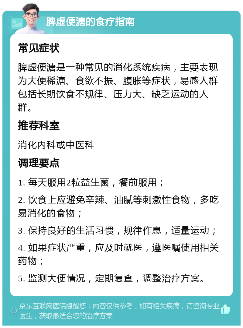 脾虚便溏的食疗指南 常见症状 脾虚便溏是一种常见的消化系统疾病，主要表现为大便稀溏、食欲不振、腹胀等症状，易感人群包括长期饮食不规律、压力大、缺乏运动的人群。 推荐科室 消化内科或中医科 调理要点 1. 每天服用2粒益生菌，餐前服用； 2. 饮食上应避免辛辣、油腻等刺激性食物，多吃易消化的食物； 3. 保持良好的生活习惯，规律作息，适量运动； 4. 如果症状严重，应及时就医，遵医嘱使用相关药物； 5. 监测大便情况，定期复查，调整治疗方案。