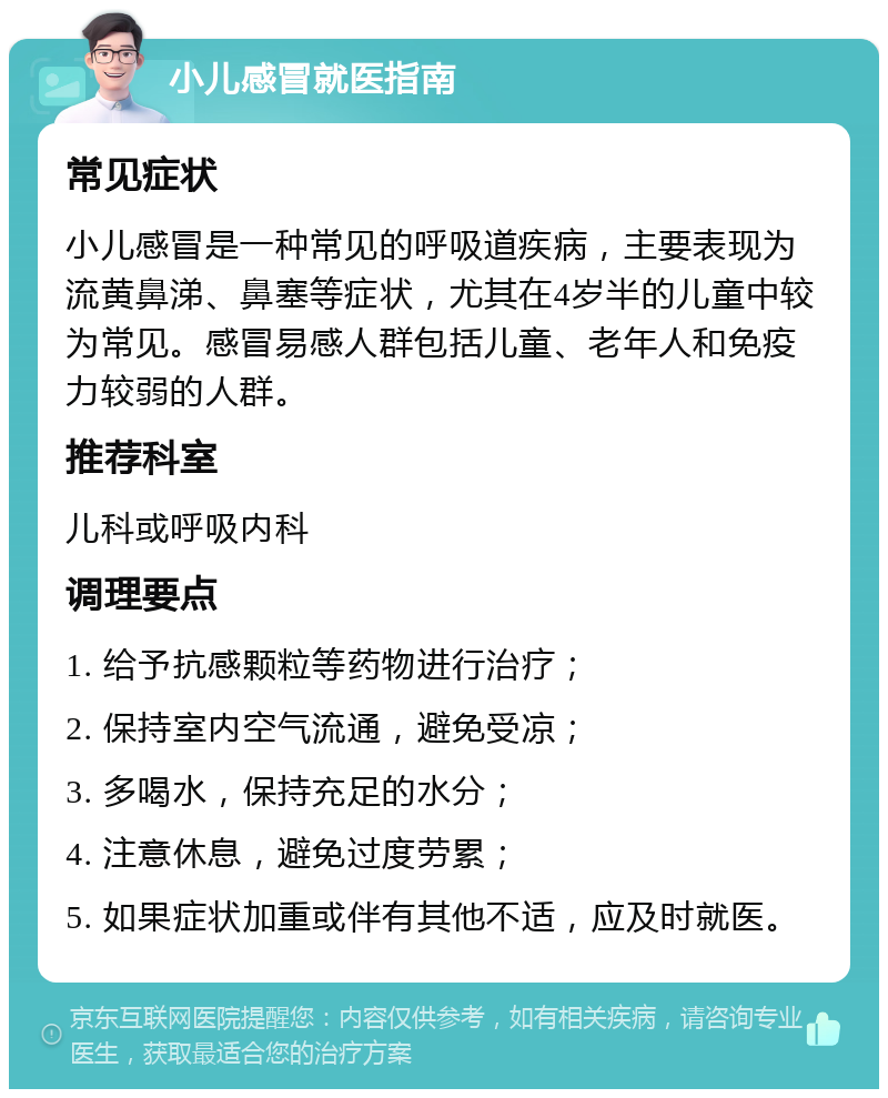 小儿感冒就医指南 常见症状 小儿感冒是一种常见的呼吸道疾病，主要表现为流黄鼻涕、鼻塞等症状，尤其在4岁半的儿童中较为常见。感冒易感人群包括儿童、老年人和免疫力较弱的人群。 推荐科室 儿科或呼吸内科 调理要点 1. 给予抗感颗粒等药物进行治疗； 2. 保持室内空气流通，避免受凉； 3. 多喝水，保持充足的水分； 4. 注意休息，避免过度劳累； 5. 如果症状加重或伴有其他不适，应及时就医。