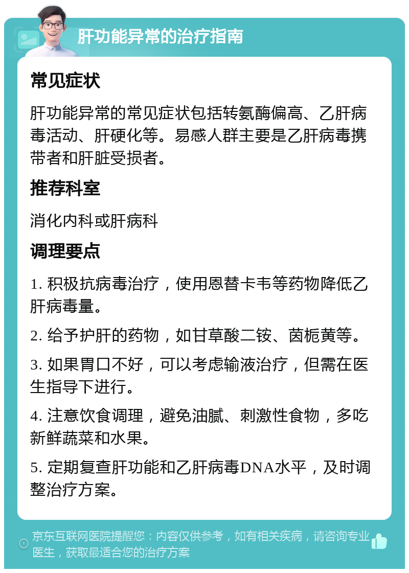 肝功能异常的治疗指南 常见症状 肝功能异常的常见症状包括转氨酶偏高、乙肝病毒活动、肝硬化等。易感人群主要是乙肝病毒携带者和肝脏受损者。 推荐科室 消化内科或肝病科 调理要点 1. 积极抗病毒治疗，使用恩替卡韦等药物降低乙肝病毒量。 2. 给予护肝的药物，如甘草酸二铵、茵栀黄等。 3. 如果胃口不好，可以考虑输液治疗，但需在医生指导下进行。 4. 注意饮食调理，避免油腻、刺激性食物，多吃新鲜蔬菜和水果。 5. 定期复查肝功能和乙肝病毒DNA水平，及时调整治疗方案。