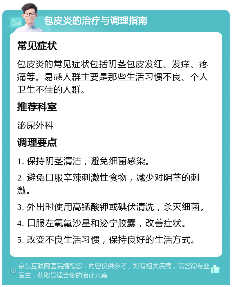 包皮炎的治疗与调理指南 常见症状 包皮炎的常见症状包括阴茎包皮发红、发痒、疼痛等。易感人群主要是那些生活习惯不良、个人卫生不佳的人群。 推荐科室 泌尿外科 调理要点 1. 保持阴茎清洁，避免细菌感染。 2. 避免口服辛辣刺激性食物，减少对阴茎的刺激。 3. 外出时使用高锰酸钾或碘伏清洗，杀灭细菌。 4. 口服左氧氟沙星和泌宁胶囊，改善症状。 5. 改变不良生活习惯，保持良好的生活方式。