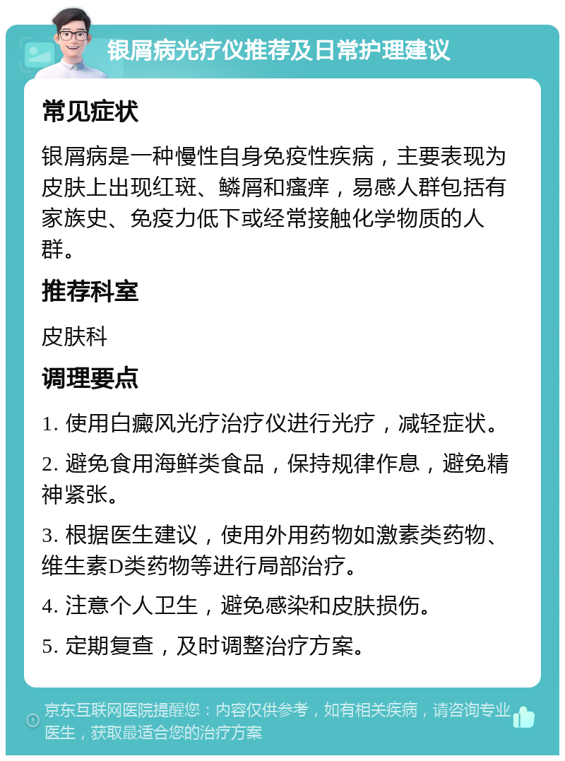 银屑病光疗仪推荐及日常护理建议 常见症状 银屑病是一种慢性自身免疫性疾病，主要表现为皮肤上出现红斑、鳞屑和瘙痒，易感人群包括有家族史、免疫力低下或经常接触化学物质的人群。 推荐科室 皮肤科 调理要点 1. 使用白癜风光疗治疗仪进行光疗，减轻症状。 2. 避免食用海鲜类食品，保持规律作息，避免精神紧张。 3. 根据医生建议，使用外用药物如激素类药物、维生素D类药物等进行局部治疗。 4. 注意个人卫生，避免感染和皮肤损伤。 5. 定期复查，及时调整治疗方案。