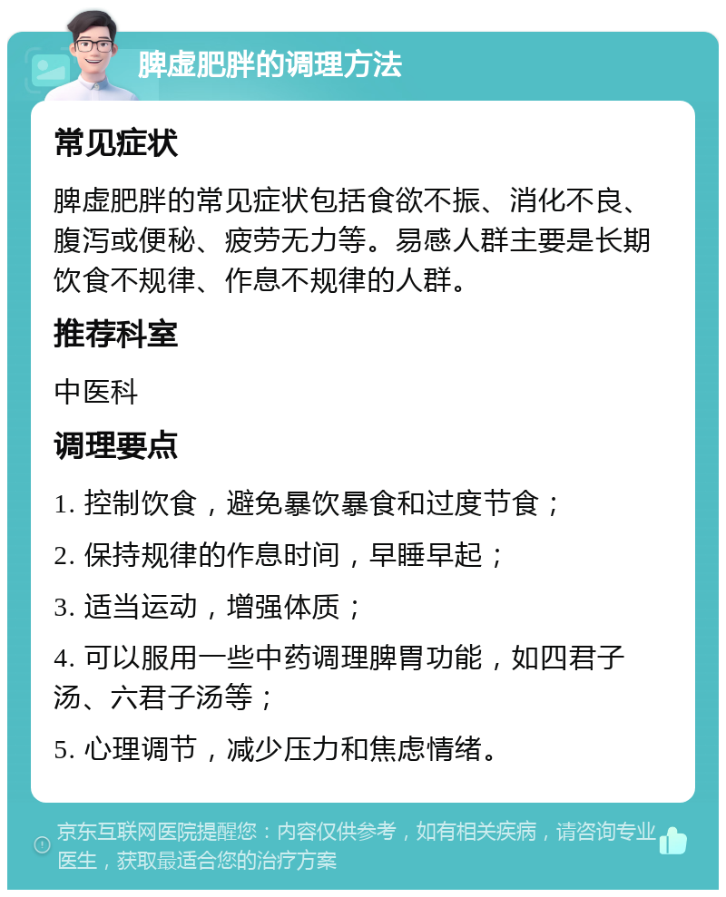 脾虚肥胖的调理方法 常见症状 脾虚肥胖的常见症状包括食欲不振、消化不良、腹泻或便秘、疲劳无力等。易感人群主要是长期饮食不规律、作息不规律的人群。 推荐科室 中医科 调理要点 1. 控制饮食，避免暴饮暴食和过度节食； 2. 保持规律的作息时间，早睡早起； 3. 适当运动，增强体质； 4. 可以服用一些中药调理脾胃功能，如四君子汤、六君子汤等； 5. 心理调节，减少压力和焦虑情绪。