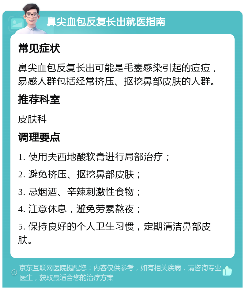 鼻尖血包反复长出就医指南 常见症状 鼻尖血包反复长出可能是毛囊感染引起的痘痘，易感人群包括经常挤压、抠挖鼻部皮肤的人群。 推荐科室 皮肤科 调理要点 1. 使用夫西地酸软膏进行局部治疗； 2. 避免挤压、抠挖鼻部皮肤； 3. 忌烟酒、辛辣刺激性食物； 4. 注意休息，避免劳累熬夜； 5. 保持良好的个人卫生习惯，定期清洁鼻部皮肤。