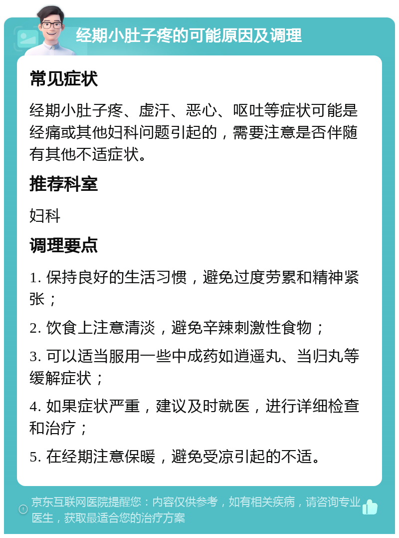 经期小肚子疼的可能原因及调理 常见症状 经期小肚子疼、虚汗、恶心、呕吐等症状可能是经痛或其他妇科问题引起的，需要注意是否伴随有其他不适症状。 推荐科室 妇科 调理要点 1. 保持良好的生活习惯，避免过度劳累和精神紧张； 2. 饮食上注意清淡，避免辛辣刺激性食物； 3. 可以适当服用一些中成药如逍遥丸、当归丸等缓解症状； 4. 如果症状严重，建议及时就医，进行详细检查和治疗； 5. 在经期注意保暖，避免受凉引起的不适。