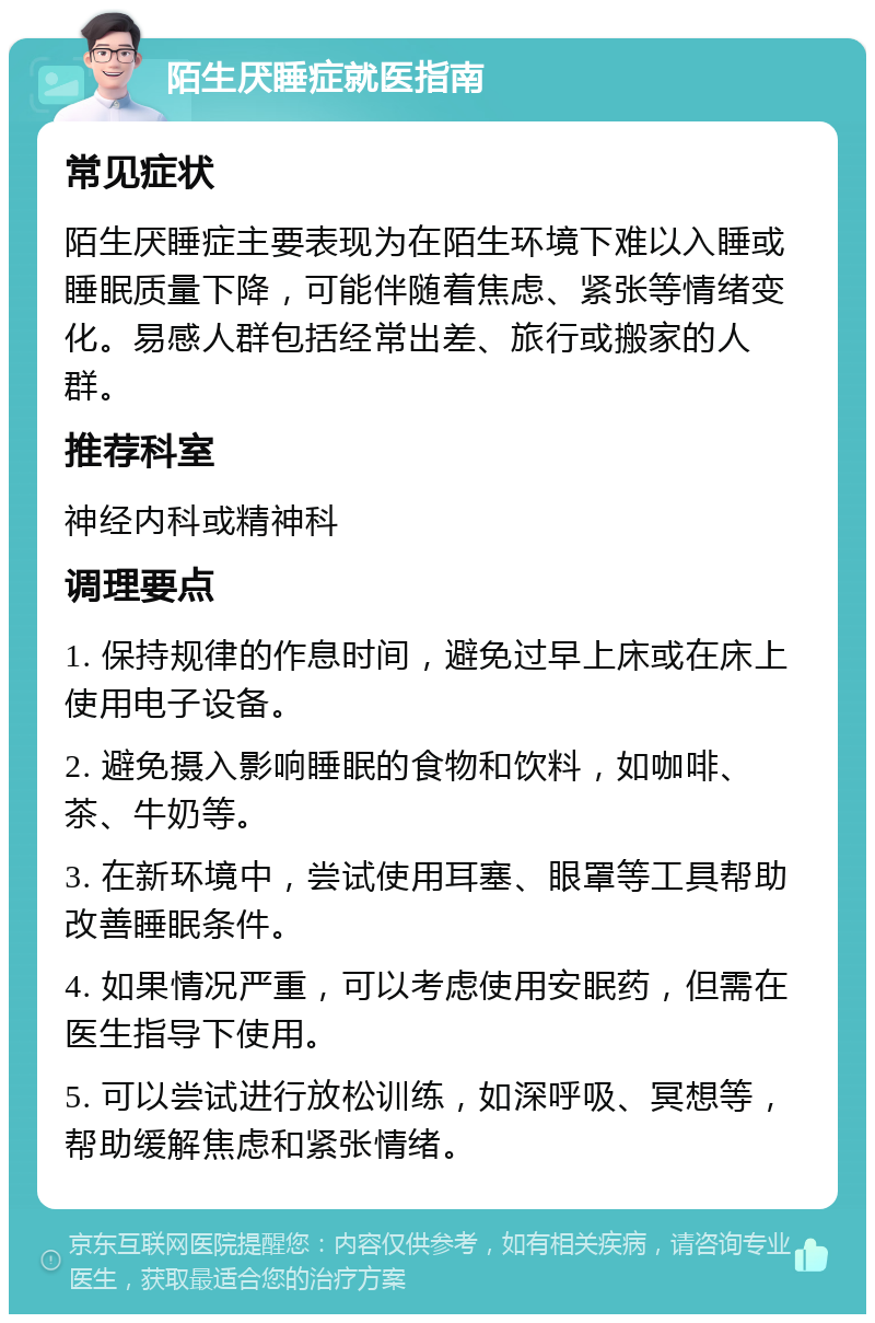 陌生厌睡症就医指南 常见症状 陌生厌睡症主要表现为在陌生环境下难以入睡或睡眠质量下降，可能伴随着焦虑、紧张等情绪变化。易感人群包括经常出差、旅行或搬家的人群。 推荐科室 神经内科或精神科 调理要点 1. 保持规律的作息时间，避免过早上床或在床上使用电子设备。 2. 避免摄入影响睡眠的食物和饮料，如咖啡、茶、牛奶等。 3. 在新环境中，尝试使用耳塞、眼罩等工具帮助改善睡眠条件。 4. 如果情况严重，可以考虑使用安眠药，但需在医生指导下使用。 5. 可以尝试进行放松训练，如深呼吸、冥想等，帮助缓解焦虑和紧张情绪。