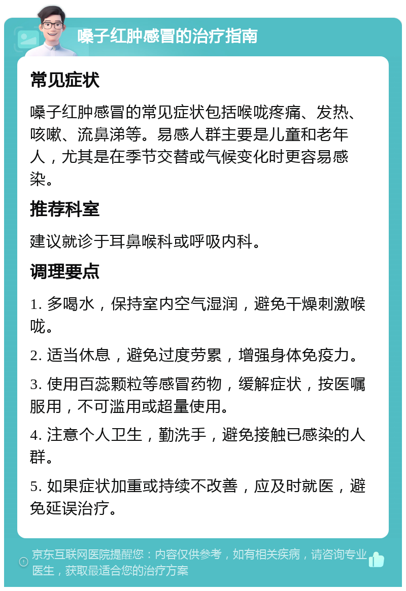 嗓子红肿感冒的治疗指南 常见症状 嗓子红肿感冒的常见症状包括喉咙疼痛、发热、咳嗽、流鼻涕等。易感人群主要是儿童和老年人，尤其是在季节交替或气候变化时更容易感染。 推荐科室 建议就诊于耳鼻喉科或呼吸内科。 调理要点 1. 多喝水，保持室内空气湿润，避免干燥刺激喉咙。 2. 适当休息，避免过度劳累，增强身体免疫力。 3. 使用百蕊颗粒等感冒药物，缓解症状，按医嘱服用，不可滥用或超量使用。 4. 注意个人卫生，勤洗手，避免接触已感染的人群。 5. 如果症状加重或持续不改善，应及时就医，避免延误治疗。