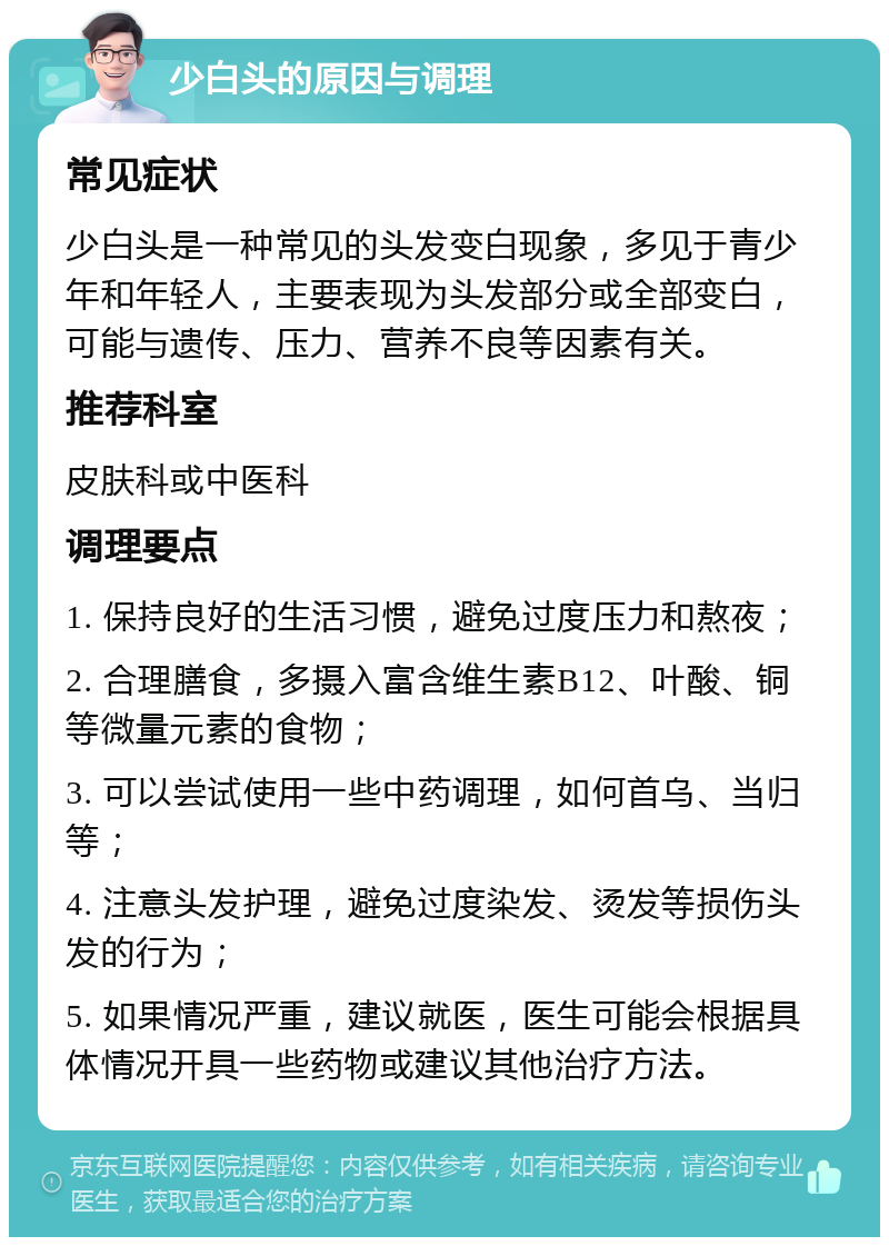 少白头的原因与调理 常见症状 少白头是一种常见的头发变白现象，多见于青少年和年轻人，主要表现为头发部分或全部变白，可能与遗传、压力、营养不良等因素有关。 推荐科室 皮肤科或中医科 调理要点 1. 保持良好的生活习惯，避免过度压力和熬夜； 2. 合理膳食，多摄入富含维生素B12、叶酸、铜等微量元素的食物； 3. 可以尝试使用一些中药调理，如何首乌、当归等； 4. 注意头发护理，避免过度染发、烫发等损伤头发的行为； 5. 如果情况严重，建议就医，医生可能会根据具体情况开具一些药物或建议其他治疗方法。