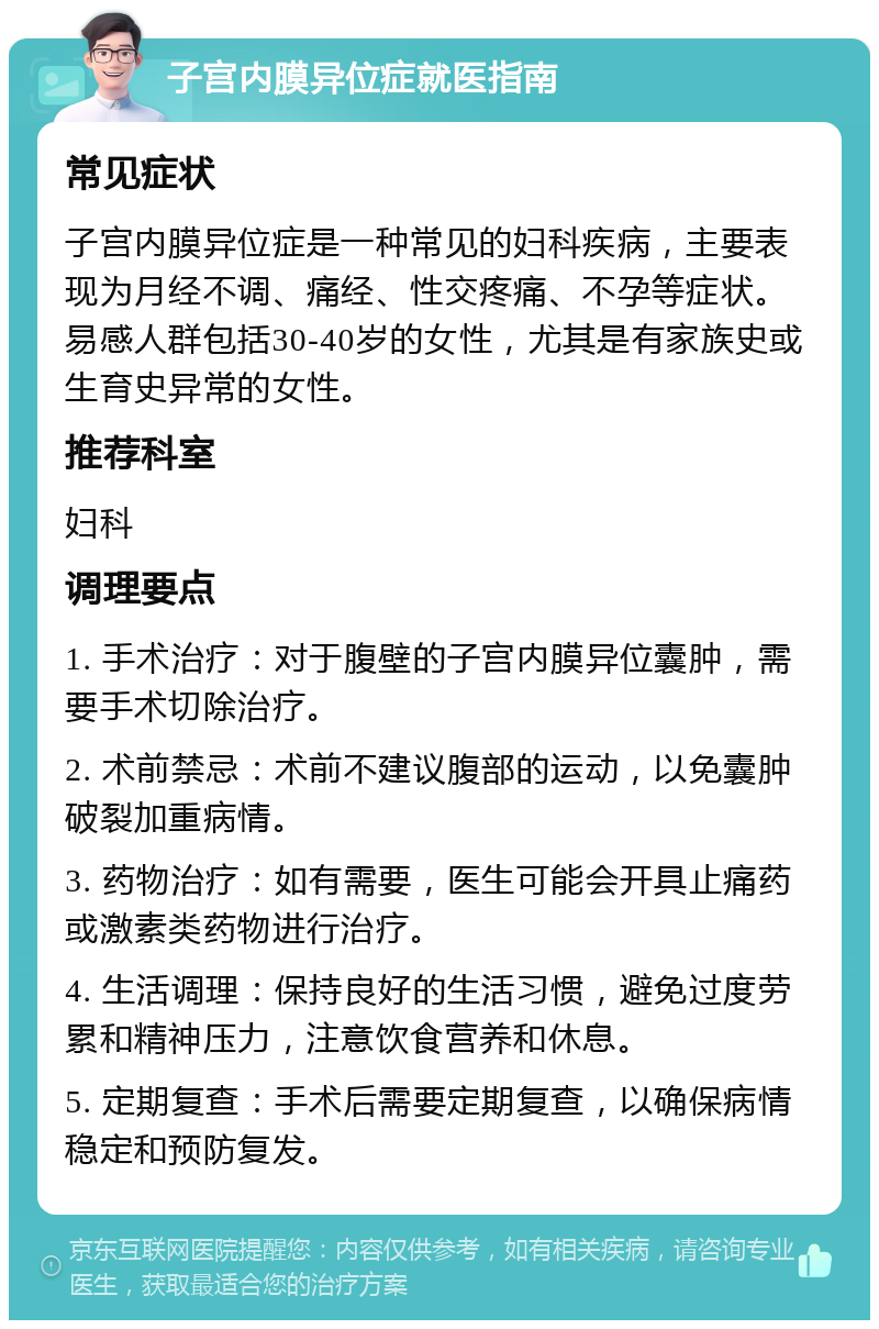 子宫内膜异位症就医指南 常见症状 子宫内膜异位症是一种常见的妇科疾病，主要表现为月经不调、痛经、性交疼痛、不孕等症状。易感人群包括30-40岁的女性，尤其是有家族史或生育史异常的女性。 推荐科室 妇科 调理要点 1. 手术治疗：对于腹壁的子宫内膜异位囊肿，需要手术切除治疗。 2. 术前禁忌：术前不建议腹部的运动，以免囊肿破裂加重病情。 3. 药物治疗：如有需要，医生可能会开具止痛药或激素类药物进行治疗。 4. 生活调理：保持良好的生活习惯，避免过度劳累和精神压力，注意饮食营养和休息。 5. 定期复查：手术后需要定期复查，以确保病情稳定和预防复发。