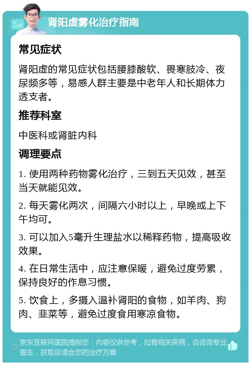 肾阳虚雾化治疗指南 常见症状 肾阳虚的常见症状包括腰膝酸软、畏寒肢冷、夜尿频多等，易感人群主要是中老年人和长期体力透支者。 推荐科室 中医科或肾脏内科 调理要点 1. 使用两种药物雾化治疗，三到五天见效，甚至当天就能见效。 2. 每天雾化两次，间隔六小时以上，早晚或上下午均可。 3. 可以加入5毫升生理盐水以稀释药物，提高吸收效果。 4. 在日常生活中，应注意保暖，避免过度劳累，保持良好的作息习惯。 5. 饮食上，多摄入温补肾阳的食物，如羊肉、狗肉、韭菜等，避免过度食用寒凉食物。