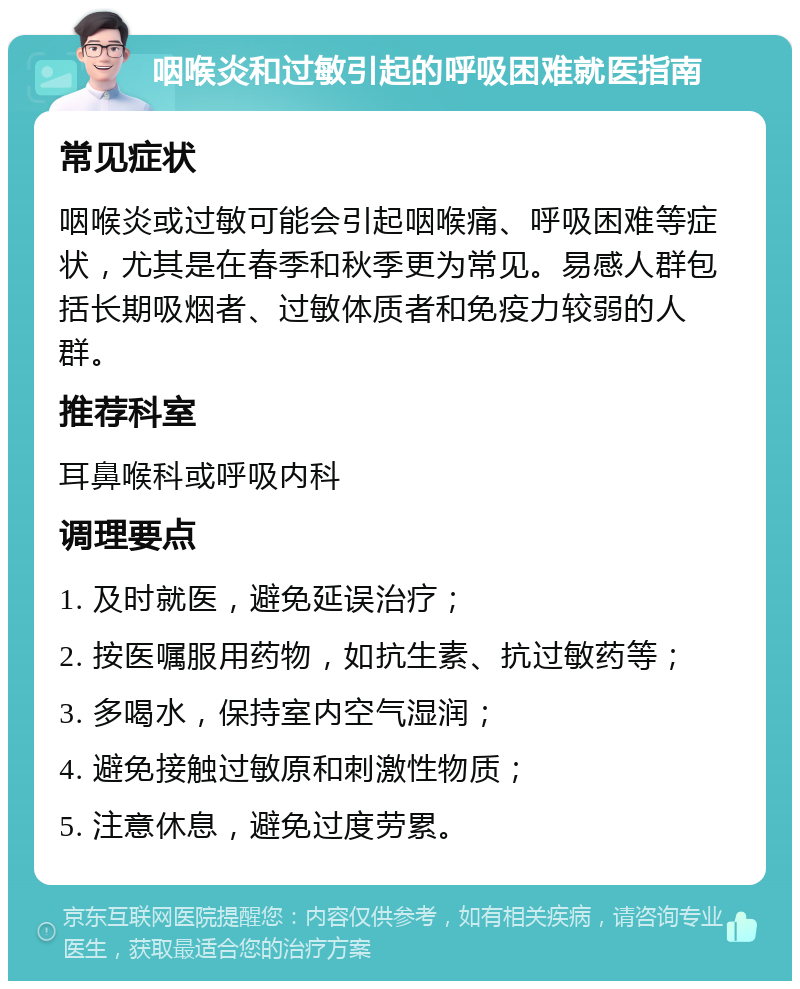 咽喉炎和过敏引起的呼吸困难就医指南 常见症状 咽喉炎或过敏可能会引起咽喉痛、呼吸困难等症状，尤其是在春季和秋季更为常见。易感人群包括长期吸烟者、过敏体质者和免疫力较弱的人群。 推荐科室 耳鼻喉科或呼吸内科 调理要点 1. 及时就医，避免延误治疗； 2. 按医嘱服用药物，如抗生素、抗过敏药等； 3. 多喝水，保持室内空气湿润； 4. 避免接触过敏原和刺激性物质； 5. 注意休息，避免过度劳累。