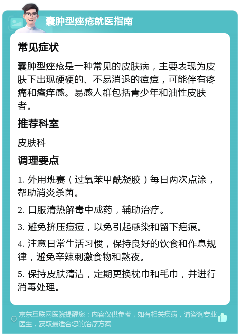 囊肿型痤疮就医指南 常见症状 囊肿型痤疮是一种常见的皮肤病，主要表现为皮肤下出现硬硬的、不易消退的痘痘，可能伴有疼痛和瘙痒感。易感人群包括青少年和油性皮肤者。 推荐科室 皮肤科 调理要点 1. 外用班赛（过氧苯甲酰凝胶）每日两次点涂，帮助消炎杀菌。 2. 口服清热解毒中成药，辅助治疗。 3. 避免挤压痘痘，以免引起感染和留下疤痕。 4. 注意日常生活习惯，保持良好的饮食和作息规律，避免辛辣刺激食物和熬夜。 5. 保持皮肤清洁，定期更换枕巾和毛巾，并进行消毒处理。