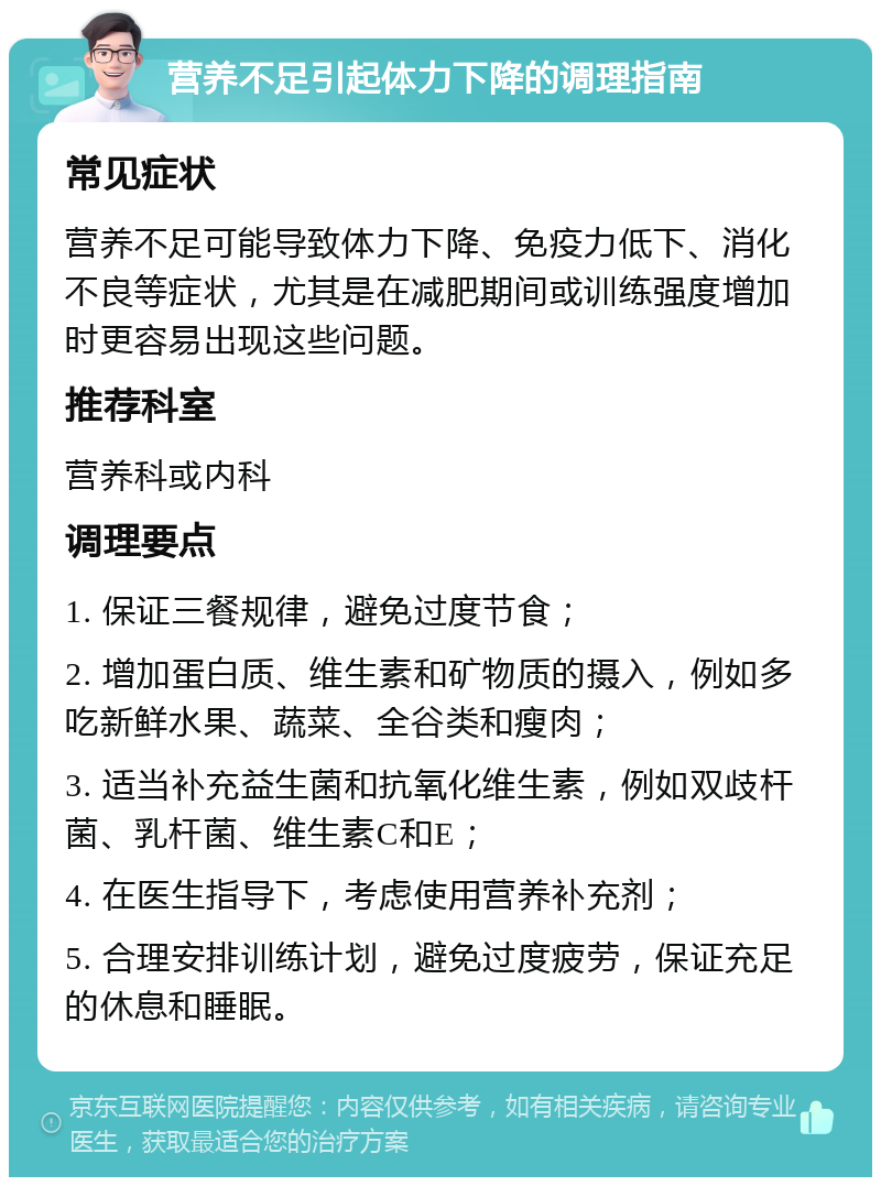 营养不足引起体力下降的调理指南 常见症状 营养不足可能导致体力下降、免疫力低下、消化不良等症状，尤其是在减肥期间或训练强度增加时更容易出现这些问题。 推荐科室 营养科或内科 调理要点 1. 保证三餐规律，避免过度节食； 2. 增加蛋白质、维生素和矿物质的摄入，例如多吃新鲜水果、蔬菜、全谷类和瘦肉； 3. 适当补充益生菌和抗氧化维生素，例如双歧杆菌、乳杆菌、维生素C和E； 4. 在医生指导下，考虑使用营养补充剂； 5. 合理安排训练计划，避免过度疲劳，保证充足的休息和睡眠。