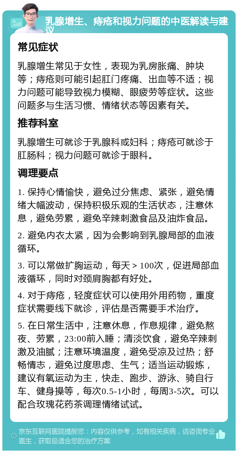 乳腺增生、痔疮和视力问题的中医解读与建议 常见症状 乳腺增生常见于女性，表现为乳房胀痛、肿块等；痔疮则可能引起肛门疼痛、出血等不适；视力问题可能导致视力模糊、眼疲劳等症状。这些问题多与生活习惯、情绪状态等因素有关。 推荐科室 乳腺增生可就诊于乳腺科或妇科；痔疮可就诊于肛肠科；视力问题可就诊于眼科。 调理要点 1. 保持心情愉快，避免过分焦虑、紧张，避免情绪大幅波动，保持积极乐观的生活状态，注意休息，避免劳累，避免辛辣刺激食品及油炸食品。 2. 避免内衣太紧，因为会影响到乳腺局部的血液循环。 3. 可以常做扩胸运动，每天＞100次，促进局部血液循环，同时对颈肩胸都有好处。 4. 对于痔疮，轻度症状可以使用外用药物，重度症状需要线下就诊，评估是否需要手术治疗。 5. 在日常生活中，注意休息，作息规律，避免熬夜、劳累，23:00前入睡；清淡饮食，避免辛辣刺激及油腻；注意环境温度，避免受凉及过热；舒畅情志，避免过度思虑、生气；适当运动锻炼，建议有氧运动为主，快走、跑步、游泳、骑自行车、健身操等，每次0.5-1小时，每周3-5次。可以配合玫瑰花药茶调理情绪试试。