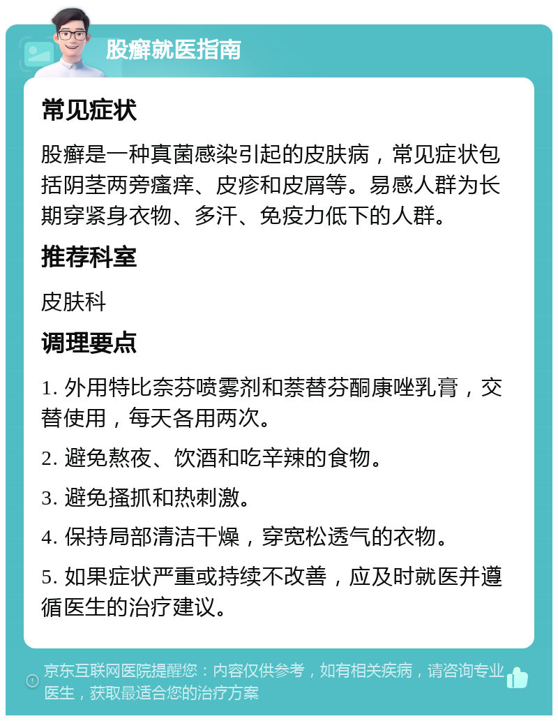 股癣就医指南 常见症状 股癣是一种真菌感染引起的皮肤病，常见症状包括阴茎两旁瘙痒、皮疹和皮屑等。易感人群为长期穿紧身衣物、多汗、免疫力低下的人群。 推荐科室 皮肤科 调理要点 1. 外用特比奈芬喷雾剂和萘替芬酮康唑乳膏，交替使用，每天各用两次。 2. 避免熬夜、饮酒和吃辛辣的食物。 3. 避免搔抓和热刺激。 4. 保持局部清洁干燥，穿宽松透气的衣物。 5. 如果症状严重或持续不改善，应及时就医并遵循医生的治疗建议。