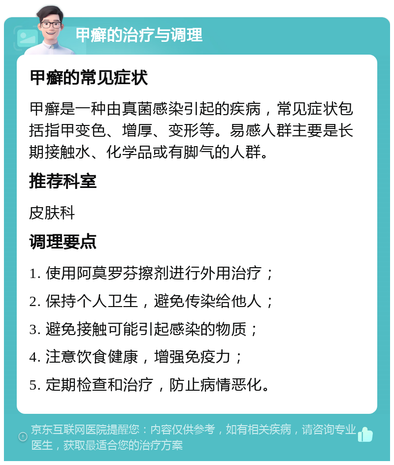 甲癣的治疗与调理 甲癣的常见症状 甲癣是一种由真菌感染引起的疾病，常见症状包括指甲变色、增厚、变形等。易感人群主要是长期接触水、化学品或有脚气的人群。 推荐科室 皮肤科 调理要点 1. 使用阿莫罗芬擦剂进行外用治疗； 2. 保持个人卫生，避免传染给他人； 3. 避免接触可能引起感染的物质； 4. 注意饮食健康，增强免疫力； 5. 定期检查和治疗，防止病情恶化。